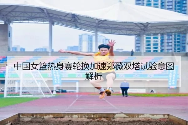 中国女篮热身赛轮换加速郑薇双塔试验意图解析